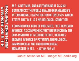 M.E. (Myalgic Encephalomyelitis) is not MUS, and categorising it as such contradicts the World Health Organisation’s International Classification of Diseases, which states that M.E. is a neurological condition." "A considerable body of published, peer-reviewed evidence, as comprehensively referenced by the 2015 Institute of Medicine report, indicates growing evidence of potential neurological, immunological and endocrinological biomarkers in M.E." - Action for ME