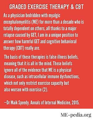 Graded exercise therapy and CBT. "As a physician bedridden with myalgic encephalomyelitis (ME) for more than a decade who is totally dependent on others, all thanks to a major relapse caused by GET, I am in a unique position to answer how harmful GET and cognitive behavioral therapy (CBT) really are. The basis of these therapies is false illness beliefs, meaning that it is all in the mind. These beliefs ignore all of the evidence that ME is a physical disease, such as intracellular immune dysfunctions, which not only restrict exercise capacity but also worsen with exercise (2)." - Maik Speedy (2015). Annals of Internal Medicine.