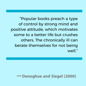 Popular books preach a type of control by strong mind and positive attitude, which motivates some to a better life but crushes others. The chronically ill can berate themselves for not being well. - Donoghue and Siegel (2000)