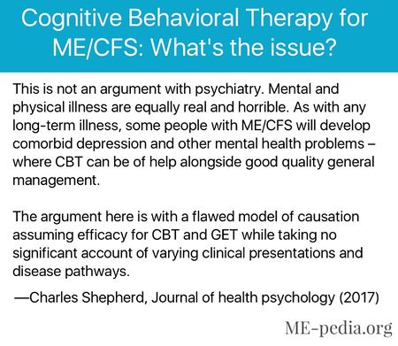 Cognitive Behavioral Therapy for ME/CFS: What's the issue? This is not an argument with psychiatry. Mental and physical illness are equally real and horrible. As with any long-term illness, some people with ME/CFS will develop comorbid depression and other mental health problems where CBT can be of help alongside good quality general management. The argument here is with a flawed model of causation assuming efficacy for CBT and GET while taking no significant account of varying clinical presentations and disease pathways. —Charles Shepherd, Journal of health psychology (2017)[8]